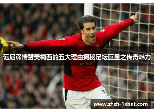 范尼深情赞美梅西的五大理由揭秘足坛巨星之传奇魅力