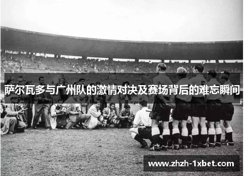 萨尔瓦多与广州队的激情对决及赛场背后的难忘瞬间