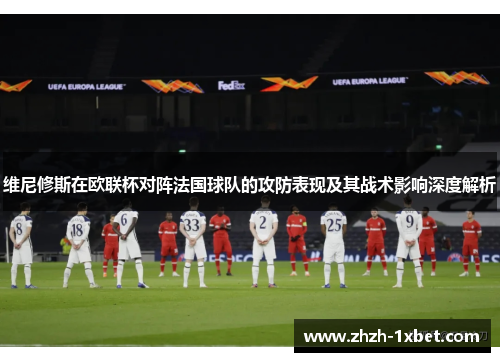 维尼修斯在欧联杯对阵法国球队的攻防表现及其战术影响深度解析