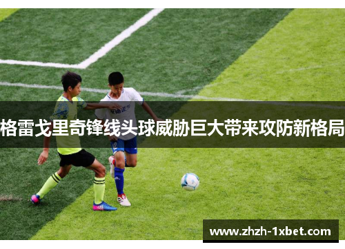 格雷戈里奇锋线头球威胁巨大带来攻防新格局 格雷戈里奇锋线头球威胁巨大带来攻防新格局