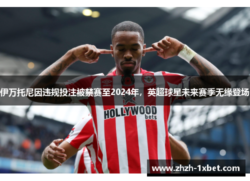 伊万托尼因违规投注被禁赛至2024年,英超球星未来赛季无缘登场 伊万托尼因违规投注被禁赛至2024年,英超球星未来赛季无缘登场