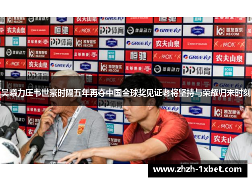 吴曦力压韦世豪时隔五年再夺中国金球奖见证老将坚持与荣耀归来时刻 吴曦力压韦世豪时隔五年再夺中国金球奖见证老将坚持与荣耀归来时刻