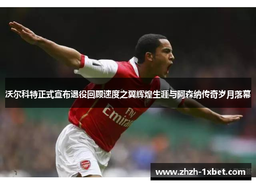 沃尔科特正式宣布退役回顾速度之翼辉煌生涯与阿森纳传奇岁月落幕