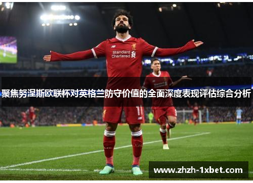 聚焦努涅斯欧联杯对英格兰防守价值的全面深度表现评估综合分析 聚焦努涅斯欧联杯对英格兰防守价值的全面深度表现评估综合分析